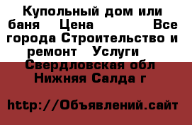 Купольный дом или баня  › Цена ­ 68 000 - Все города Строительство и ремонт » Услуги   . Свердловская обл.,Нижняя Салда г.